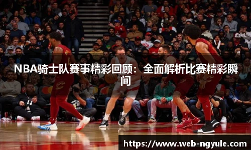 NBA骑士队赛事精彩回顾：全面解析比赛精彩瞬间