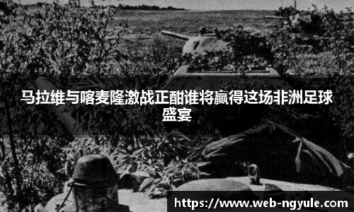马拉维与喀麦隆激战正酣谁将赢得这场非洲足球盛宴