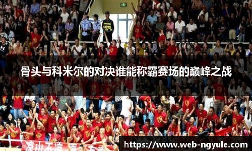骨头与科米尔的对决谁能称霸赛场的巅峰之战
