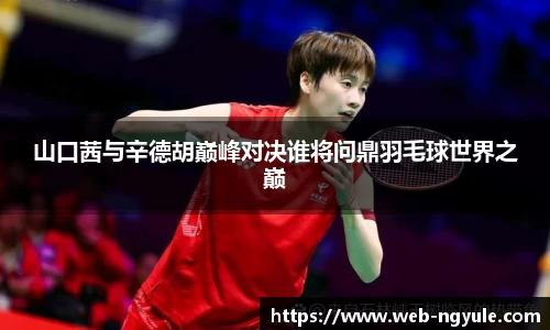 山口茜与辛德胡巅峰对决谁将问鼎羽毛球世界之巅